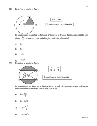 50) Considere la siguiente figura:
De acuerdo con los datos de la figura anterior, si el área de la región destacada con
gris es
3
2π
, entonces, ¿cuál es la longitud de la circunferencia?
A) 6π
B) 9π
C) 6π
D)
2 6π
51) Considere la siguiente figura:
De acuerdo con los datos de la figura anterior, si AC = 6, entonces, ¿cuál es la suma
de las áreas de las regiones destacadas con gris?
A) 6π−
9 3
2
B) 3π− 9 3
C) 12π−
9 3
2
D) 12π− 9 3
M31–13
27
A – O – C
D – O – B
60°
A
C
B
D
O
•
•
•
•
•
O: centro de la circunferencia
B
A
•C
O
•
140° O: centro de la circunferencia
C – O – B
 