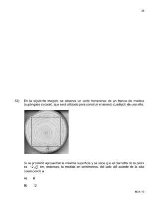 52) En la siguiente imagen, se observa un corte transversal de un tronco de madera
(supóngase circular), que será utilizado para construir el asiento cuadrado de una silla.
Si se pretende aprovechar la máxima superficie y se sabe que el diámetro de la pieza
es 12 2 cm, entonces, la medida en centímetros, del lado del asiento de la silla
corresponde a
A) 6
B) 12
M31–13
28
 