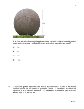 Si se opta por cubrir totalmente la esfera anterior, con algún material especial para su
preservación, entonces, ¿cuál es el área, en centímetros cuadrados, por cubrir?
A) 2π
B) 4π
C) 8π
D) 16π
58) La siguiente gráfica representa una función trigonométrica e ilustra el movimiento
armónico simple de un cuerpo en particular, donde t representa el tiempo en
segundos, d es la distancia en metros, “–1” representa el punto más bajo alcanzado
por el cuerpo y “1” el más alto.
M31–13
32
 
