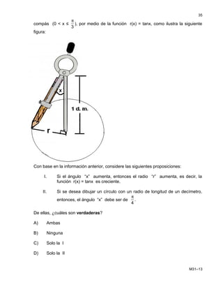 compás (0 < x ≤
π
3
), por medio de la función r(x) = tanx, como ilustra la siguiente
figura:
Con base en la información anterior, considere las siguientes proposiciones:
I. Si el ángulo “x” aumenta, entonces el radio “r” aumenta, es decir, la
función r(x) = tanx es creciente.
II. Si se desea dibujar un círculo con un radio de longitud de un decímetro,
entonces, el ángulo “x” debe ser de
π
4
.
De ellas, ¿cuáles son verdaderas?
A) Ambas
B) Ninguna
C) Solo la I
D) Solo la II
M31–13
35
 