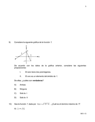9) Considere la siguiente gráfica de la función f:
De acuerdo con los datos de la gráfica anterior, considere las siguientes
proposiciones:
I. El cero tiene dos preimágenes.
II. El uno es un elemento del ámbito de f.
De ellas, ¿cuáles son verdaderas?
A) Ambas
B) Ninguna
C) Solo la I
D) Solo la II
10) Sea la función f dada por x3)x(f −−= . ¿Cuál es el dominio máximo de f?
A) ] –∞, 3 ]
M31–13
5
f
x
y
1
1
−1
 