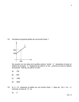 14) Considere la siguiente gráfica de una función lineal f:
De acuerdo con los datos de la gráfica anterior, donde “y” representa el costo en
dólares de procesar “x” kilogramos de café en un día. ¿Cuál es el costo en dólares
de procesar 1000 kg de café en un día?
A) 700
B) 800
C) 1000
D) 2000
15) Si (–1, 5) pertenece al gráfico de una función lineal f dada por f(x) = mx – 2,
entonces, el valor de “m” es
A) 5
M31–13
8
200
300
400
x
y
f
 
