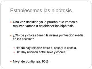 Establecemos las hipótesis
 Una vez decidida ya la prueba que vamos a
realizar, vamos a establecer las hipótesis.
 ¿Chicos y chicas tienen la misma puntuación media
en las escalas?
 H0: No hay relación entre el sexo y la escala.
 H1: Hay relación entre sexo y escala.
 Nivel de confianza: 95%
 