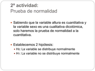 2ª actividad:
Prueba de normalidad
 Sabiendo que la variable altura es cuantitativa y
la variable sexo es una cualitativa dicotómica,
solo haremos la prueba de normalidad a la
cuantitativa.
 Establecemos 2 hipótesis:
 H0: La variable se distribuye normalmente
 H1: La variable no se distribuye normalmente
 