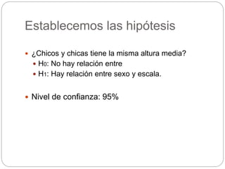 Establecemos las hipótesis
 ¿Chicos y chicas tiene la misma altura media?
 H0: No hay relación entre
 H1: Hay relación entre sexo y escala.
 Nivel de confianza: 95%
 
