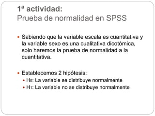 1ª actividad:
Prueba de normalidad en SPSS
 Sabiendo que la variable escala es cuantitativa y
la variable sexo es una cualitativa dicotómica,
solo haremos la prueba de normalidad a la
cuantitativa.
 Establecemos 2 hipótesis:
 H0: La variable se distribuye normalmente
 H1: La variable no se distribuye normalmente
 