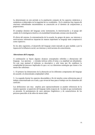 10
La determinante en este período es la ampliación conjunto de los aspectos sintácticos y
semánticos evidenciados en la magnitud de su vocabulario. En lo sintáctico hay riqueza de
oraciones subordinadas encontrándose su concreción en el dominio de conjunciones y
preposiciones.
El complejo dominio del lenguaje como instrumento, la interiorización y el pasaje del
estadio de la inteligencia intuitiva a la modalidad formalizada coronan este desarrollo.
El efecto del entorno, la sistematización de la escuela, los grupos de pares, sus intereses y
motivaciones informativas impactan de manera importante su lenguaje tanto comprensivo
como expresivo.
En los años siguientes, el desarrollo del lenguaje estará marcado en gran medida y por la
riqueza de la influencia social, sus intereses y motivaciones de conocimiento.
Alteraciones del Lenguaje.
A continuación se hacen algunos alcances conceptuales referidos a alteraciones del
lenguaje. Las opciones y miradas teóricas sobre el tema y su amplitud son abundantes.
En este caso puntual el referente es descriptivo y sólo tiene por fin establecer la
complejidad de procesos implicados lo que a su vez determina estrategias que tienen a los
menos dos referentes:
1.- El primero las dimensiones de la alteración en los diferentes componentes del lenguaje
de acuerdo a la denominada complejidad verbal.
2.- La segunda ilustrar los aspectos descendidos a fin de tenerlos como referencias para el
trabajo contextualizado en el aula y que sirvan de base para el trabajo con los elementos del
currículo.
Las definiciones son muy amplias pero operacionalmente se pueden referenciar de la
manera siguiente: a) aparición del lenguaje tardía respecto de la edad en que normalmente
se presenta. b) permanencia de unos patrones lingüísticos y de características de los
procesos parecidos al de niños de menor edad.
 