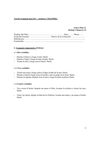 13
Test de Lenguaje para Pre – escolares ( TELEPRE).
Arturo Pinto G.
Rodrigo Chamorro O.
Nombre Del Niño:………………………………………………Años: ……. Meses:……
Fecha Del Examen: ……………………………Motivo de la evaluación: …………………
Referido por: ………………………………………………………………………………...
Examinador: ………………………………………………………………………………
I.- Lenguaje comprensivo: Ordenes
a.1) Dos variables.
- Pásame el frasco y luego el auto. Hazlo.
- Pásame el lápiz y luego levanta el plato. Hazlo.
- Tócate la nariz y luego toca el frasco. Hazlo.
a.2) Tres variables.
- Tócate una oreja y luego coloca el lápiz al lado de la taza. Hazlo.
- Pásame el pincel, luego tocas el tornillo y das un golpe en la mesa. Hazlo.
- Pásame la esponja, después toca el auto y luego levantas la pelota. Hazlo.
a.3) Cuatro variables.
- Vas a tocar el botón, después me pasas el libro, levantas la cuchara y cierras los ojos.
Hazlo.
- Toma las tijeras, déjalas al lado de los fósforos, levanta una mano y me pasas el botón.
Hazlo.
 