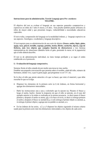 17
Instrucciones para la administración. Test de Lenguaje para Pre- escolares:
TELEPRE.
El objetivo del test es evaluar el lenguaje en sus aspectos generales comprensivos y
expresivos en niños de 3 años 6 meses, a 6 años. Esta prueba también puede utilizarse en
niños de mayor edad y que presentan riesgos, vulnerabilidad o necesidades educativas
especiales.
El test evalúa, comprensión del lenguaje en la modalidad órdenes, y lenguaje expresivo en
sus aspectos fonológico, vocabulario y lenguaje descriptivo.
El test requiere para su administración de una serie de objetos (frasco, autito, lápiz, plato,
aguja, taza, pincel, tornillo, esponja, pelotita, botón, librito, cucharita, tijeras, caja de
fósforos, más tres objetos que cumplen función de distractores) y tres láminas
representativas de situaciones (dándole leche al gato; poniendo la mesa; en la juguetería)
que el niño deberá describir.
El test es de administración individual, no tiene tiempo prefijado y se sigue el orden
establecido en el protocolo.
I.- Evaluación del lenguaje comprensivo.
Sentarse frente al niño estando de por medio una mesa no muy ancha.
Entablar una pequeña conversación que permita saber el nombre, edad del niño, número de
hermanos, donde vive, a que le gusta jugar, qué programas ve en T.V. etc.
Se le dice al niño que preste atención a lo que va hacer, que mire el material y que debe
escuchar lo que se le diga.
 Disponer los elementos de la primera serie (a.1) de órdenes, en forma horizontal y
agregar dos distractores intercalados.
- Darle las instrucciones una a una y solicitarle que la ejecute (ej. Pásame el frasco y
luego el autito, hazlo). Anotar la respuesta sin que el niño se percate, en el caso del
ejemplo anterior si la orden es realizada en la misma secuencia, es decir pasar el frasco
primero y después el autito se anota, a-b, si lo hace al revés, es decir si entrega primero
el autito y después el frasco se anotará b-a, si solo entrega el primer objeto se anotará, a,
sí entrega el primer objeto y agrega uno no pedido se anotará, a-x.
 En las órdenes de las series, a.2 y a.3 disponer los objetos siguiendo el mismo criterio
usado para la primera serie más tres distractores intercalados a los objetos de cada serie.
 