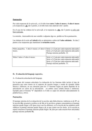 18
Puntuación
Por cada respuesta de la serie a.1, y sí el niño tiene entre 3 años 6 meses y 4 años 6 meses
y la respuesta es, ab, dar 2 puntos, si el niño tiene más edad dar sólo 1 punto.
En el caso de las ordenes de la serie a.2, si la respuesta es, abc, dar 2 puntos si sólo está
bien realizada.
La omisión, intercambio de una variable o adjuntar algo no pedido no lleva puntuación.
Las órdenes de la serie a.3 (abcd) sólo se administra a niños de 5 años adelante. Se dan 2
puntos a las respuestas que mantienen la seriación exacta.
Niños pequeños, 3 años 6 meses a 4 años 6
meses.
Serie a.1 (2 pts por cada respuesta adecuada)
Serie a.2 (2 pts por cada respuesta adecuada)
Puntaje máximo probable. 12.
Niños 5 años a 5 años 6 meses. Serie a.1 (1 pts por cada respuesta adecuada)
Serie a.2 (2 pts por cada respuesta adecuada)
Serie a.3 (2 pts por cada respuesta adecuada
Puntaje máximo probable. 13.
II.- Evaluación del lenguaje expresivo.
A.- Evaluación articulación del lenguaje.
En la parte del examen articulario la evaluación de los fonemas debe incluir el tipo de
presencia que estos tienen en el espectro de nuestra lengua, a modo de ejemplo silaba
directa e indirecta, en esa situación para los 17 fonemas lograr un punto depende de la
articulación en varios de la articulación en ambos casos (sílaba directa e indirecta).
Ejemplo para el fonema “b” dependerá si el niño es capaz de articular adecuadamente la
palabra boca y obvio.
Puntuación.
El puntaje máximo de la evaluación de la sección, (a) sílaba directa e indirecta es de 17, en
la sección (b), secuencia vocálica es de 14, en la sección c, grupos consonánticos el puntaje
máximo puede llegar a 13 (pues trece son los dífonos), en la sección d, las palabras multi
silábicas el puntaje máximo puede llegar a 4, ya que cuatro son los ítems en la sección e,
repetir oraciones el puntaje máximo puede llegar a 4, (dos por cada oración bien articulada)
puntaje máximo probable 52.
 