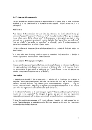 19
B.- Evaluación del vocabulario.
En esta sección se pretende evaluar el conocimiento léxico que tiene el niño de ciertas
palabras y si las características se refieren al conocimiento de uso o función, o si es
conceptual.
Puntuación.
Para efectos de la evaluación hay dos listas de palabras a las cuales el niño tiene que
responder “que es”, “que sabe” o “para que sirve”. Ej. del primer ítem “dime que es un gato
o que sabes acerca de la palabra gato”. Si la respuesta es conceptual, es decir el niño
responde que es un animal se asignan 2 puntos, si el niño dice “que el tiene uno en la casa”,
“que son peludos”, “que andan por los techos”, se asignará 1 punto. Si no da respuesta o la
respuesta es ajena al ítem se asigna 0 (cero) punto.
De las dos listas de palabras sólo se administra la serie A, a niños de 3 años 6 meses y 4
años 6 meses.
Si el niño tiene entre 5 años y 5 años 6 meses se administra sólo la serie B. El puntaje se
obtiene siguiendo el mismo criterio arriba señalado.
C.- Evaluación del lenguaje descriptivo.
En esta sección se evalúa la capacidad para describir verbalmente un estímulo (tres láminas,
por separado) situacional. Se procede mostrando la lámina al niño y se le pide que observe
por un momento lo que sucede y luego que nos “cuente lo que ve, que nos cuente una
historia o cuento con lo que sucede en la lámina”.
Puntuación.
El examinador anotará lo que el niño diga. El análisis de lo expresado por el niño, se
asignará 1 punto por cada respuesta oracional con un máximo de 5. Ej. Sí frente al primer
estímulo señalado dice que “hay un niño que le esta dando leche a un gatito”…, “hay una
cocina”, “hay un cuadro”. El puntaje es 1 punto ya que la primera expresión es una oración
y las otras dos expresiones son nominaciones de lo observado.
Sí el niño señala “un niño le da leche a su gato regalón” “le esta dando en su plato” se ve un
cuadro, se ve un cucharón”. Se otorgará 2 puntos ya que son dos las expresiones
oracionales propiamente tal, lo demás corresponde a manifestaciones nominacionales.
El total de puntajes corresponde a 15 como máximo, 5 puntos por cada una de los tres
ítems. Cualitativamente se espera conexión, lógica y secuenciación entre las expresiones
oracionales que el niño construya.
 