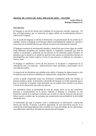 3
PRUEBA DE LENGUAJE PARA PRE-ESCOLARES. TELEPRE
Arturo Pinto G.
Rodrigo Chamorro O.
Introducción.
El lenguaje es una de las formas más complejas de los procesos mentales superiores. No
hay actividad psíquica que no transcurra en algún sentido sin la participación directa o
indirecta del Lenguaje.
Con la ayuda del lenguaje se efectúa la abstracción y la generalización de las señales de la
realidad. Gracias al lenguaje el ser humano obtiene la posibilidad de reflejar los vínculos y
conexiones de la realidad efectiva que rebasan los marcos de la percepción sensorial.
El lenguaje constituye un instrumental complejo y maravilloso que se hace digno de estudio
desde diferentes disciplinas por nombrar algunas, la lingüística comparada que trata de
explicar el nacimiento y desarrollo de este proceso en los diferentes grupos humanos, la
gramática que lo aborda en el sentido de apreciar como operan sus mecanismos internos, la
psicolingüística que intenta explicar a través de que procesos se elaboran los conceptos y
como se usan.
El lenguaje se manifiesta a través de dos procesos: la recepción o comprensión de la
información oral y la expresión. Ambos procesos están vinculados y relacionados con la
actividad del cerebro.
La mayoría de las disciplinas que abordan como objeto el lenguaje de alguna manera u otra
lo explican como un proceso simbólico de comunicación, integración y formulación.
¿Cómo se puede comprender mejor este fenómeno? estudiándolo desde tres miradas, la
primera mirada es desde la formación o desarrollo del lenguaje en el niño siguiendo paso a
paso su evolución, la segunda como fenómeno con sus propias leyes internas y por último
a través de las alteraciones que sufre este proceso.
Los educadores tienen la oportunidad de estar de manera activa en las dos situaciones
primeras y ocasionalmente en la tercera. Además el lenguaje se constituye en una
dimensión central de su quehacer curricular, por lo tanto en caso de riesgo de este proceso
deben recurrir a medios que les permitan una comprensión más profunda de la diversidad
natural del aula.
El instrumento que aquí se propone viene a complementar su observación e interacción
directa que efectúa, el docente o profesor especialista, de este maravilloso proceso en el
contexto de la heterogeneidad del aula y también en el caso del trabajo, de los especialistas,
con poblaciones específicas afectadas por alteraciones del lenguaje..
 