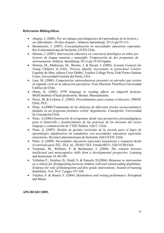 35
Referencias Bibliográficas.
 Alegría, J. (2006). Por un enfoque psicolinguístico del aprendizaje de la lectura y
sus dificultades -20 años después-. Infancia Aprendizaje. 29 (1) pp 93-111-
 Bermeosolo, J. (2007). Conceptualización en necesidades educativas especiales.
Rev Latinoamericana de Inclusión. UCEN Chile.
 Herrera, l. (2007). Intervención educativa en conciencia fonológica en niños pre
lectores de lengua materna y tamazight. Comparación de dos programas de
entrenamiento. Infancia Aprendizaje 30 (1) pp 39-54 España.
 Herrera, M., Mathiesen, M., Merino, J. & Recart, I. (2005). Learnin Contexts for
Young Children in Chile: Process Quality Assessment in preeschool Centres.
Capítulo de libro, editora Cryer Debby, Teacher College Press, Frak Porter Graham
Cener, Universidad Carolina del Norte, USA.
 Lara, M. (2008). Competencias autoevaluativas presentes en párvulos que asisten
al segundo ciclo de la educación parvularia. Tesis Doctoral. Pontificia Universidad
Católica de Chile.
 Olson, K. (2002). FFW language to reading effects on adquirid dyslexia.
MGH.Institute of healt professions. Boston. Massachusetts.
 Pavez, M. & Coloma, C. (2002). Procedimientos para evaluar el discurso. PREDI.
Chile: PUC.
 Pinto, A.(2000).Tratamiento de las dislexias de diferentes niveles socioeconómicos
fundado en un programa fonémico verbal. Seguimiento. Concepción: Universidad
de Concepción Chile.
 Pinto, A.(2006).Generación de programas desde una perspectiva psicopedagógica
para el desarrollo y fortalecimiento de las prácticas de los docentes del sector
lenguaje y comunicación de 1°EM. Paideia. Ude C. Chile.
 Pinto, A. (2007). Modelo de gestión curricular de la escuela para el logro de
aprendizajes significativos de estudiantes con necesidades educativas especiales
transitorias. Revista Latinoamericana de Inclusión. Edit UCEN. Chile.
 Pinto, A. (2008). Necesidades educativas especiales transitorias y respuesta desde
el currículo para TEL, TEA, AL, TDAH+TEA. Fonide 00231. Edit UCM.Chile.
 Veenman, M., Wilhelm, P. & Beishuizen, J. (2004). The relation between
intellectual and metacognitive skills from a developmental perspective. Learning
and Instruction 14, 89-109.
 Vellutino F., Scanlon, D., Small, S. & Fanuele, D.(2006). Response to intervention
as a vehicle for distinguishing between children with and witoutreading disabilities.
Evidence for role of kindergarten and first grade interventions. Journal of learning
disabilities. Vol. 39 n° 2 pages 157-169.
 Vlachos, F. & Bonoti, F. (2004). Handedness and writing performance. Perceptual
and Motor.
APG/RChO=2009.
 
