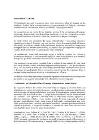 4
Propósito del TELEPRE.
El instrumento que aquí se presenta tiene como propósito evaluar el lenguaje de los
estudiantes de nivel inicial en sus componentes comprensivos nivel de órdenes y expresivos
nivel articulación escuchada de palabras, vocabulario y lenguaje descriptivo.
Es una prueba que da cuenta de las funciones propias de la competencia del lenguaje
necesarias y fundamentales para desarrollarse en el contexto escolar y como tal se enmarca
dentro del contexto de la dualidad evaluación y desarrollo de apoyos o estrategias.
Se puede utilizar con estudiantes de riesgo, vulnerabilidad y necesidades educativas
especiales asociadas al lenguaje y en este contexto orienta la respuesta desde el sistema
educacional, a dichas necesidades de los estudiantes. Supone un acercamiento colaborativo
entre profesionales, docentes especialistas y docentes de aula que organizan los apoyos en
sistemas donde el entorno y los padres juegan un rol importante.
La aproximación teórica del instrumento recoge la tradición cognitiva, la evolución y
desarrollo del lenguaje, la relevancia del lenguaje en tanto factor predictivo y la necesidad
de respuesta que tiene como centro la institución escolar y el currículo.
Este instrumento posee normas recogidas desde la realidad de tres regiones del país. Es de
fácil uso y contiene criterios de referencias para derivar apoyos en el caso que se requiera.
Por si sólo fija puntos de reflexión y necesidad de profundizar en las observaciones que en
la discusión colegiada puede derivar en insumos necesarios para dar respuestas desde el
contexto institucional que se monitoree en su pertinencia y eficacia.
Ha sido utilizada desde algún tiempo de manera experimental en numerosas investigaciones
que avalan su uso y aporte en el campo de la educación y la psicopedagogía.
Antecedentes para la evaluación del lenguaje y la generación de estrategias.
Es necesario destacar las fuertes relaciones entre el lenguaje y diversas formas de
aprendizaje son numerosas las investigaciones y evidencias que resaltan una relación entre
ambos procesos, así por ejemplo la serie importante de estudios entre lectores normales y
estudiantes con descensos lectores. El cuerpo de investigación de las dos últimas décadas
nos confirma una significativa relación entre las alteraciones lectoras específicas y
diferentes funciones verbales. Estos estudios señalan de forma importante al lenguaje
alterado en sus diferentes niveles como origen de dificultades constituyéndose este en un
factor general que junto con otros, perceptivos fonémicos, memoria para la retención de
secuencias de hechos, la integración seriada de la información, entre otras, caracterizarían
las dificultades de un numeroso grupo de estudiantes.
Investigadores como Coloma, C. y Pavez M. (2002); Vlachos, F. & Bonota, F. (2004);
Veenman, M. y otros (2004); Anthony, J. (2005); Pinto, A. (2006); Vellutino, F. y otros
(2006); Alegría, J. (2006); Bermeosolo, J. (2007); Pinto, A., Olivera, E. y Fuentes, R.
(2008) coinciden en destacar la incidencia que desde temprano impacta el lenguaje en el
desarrollo escolar. De manera puntual el lenguaje incide en los aportes para el desempeño y
 