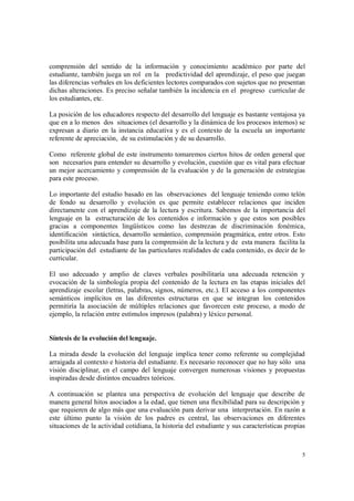 5
comprensión del sentido de la información y conocimiento académico por parte del
estudiante, también juega un rol en la predictividad del aprendizaje, el peso que juegan
las diferencias verbales en los deficientes lectores comparados con sujetos que no presentan
dichas alteraciones. Es preciso señalar también la incidencia en el progreso curricular de
los estudiantes, etc.
La posición de los educadores respecto del desarrollo del lenguaje es bastante ventajosa ya
que en a lo menos dos situaciones (el desarrollo y la dinámica de los procesos internos) se
expresan a diario en la instancia educativa y es el contexto de la escuela un importante
referente de apreciación, de su estimulación y de su desarrollo.
Como referente global de este instrumento tomaremos ciertos hitos de orden general que
son necesarios para entender su desarrollo y evolución, cuestión que es vital para efectuar
un mejor acercamiento y comprensión de la evaluación y de la generación de estrategias
para este proceso.
Lo importante del estudio basado en las observaciones del lenguaje teniendo como telón
de fondo su desarrollo y evolución es que permite establecer relaciones que inciden
directamente con el aprendizaje de la lectura y escritura. Sabemos de la importancia del
lenguaje en la estructuración de los contenidos e información y que estos son posibles
gracias a componentes lingüísticos como las destrezas de discriminación fonémica,
identificación sintáctica, desarrollo semántico, comprensión pragmática, entre otros. Esto
posibilita una adecuada base para la comprensión de la lectura y de esta manera facilita la
participación del estudiante de las particulares realidades de cada contenido, es decir de lo
curricular.
El uso adecuado y amplio de claves verbales posibilitaría una adecuada retención y
evocación de la simbología propia del contenido de la lectura en las etapas iniciales del
aprendizaje escolar (letras, palabras, signos, números, etc.). El acceso a los componentes
semánticos implícitos en las diferentes estructuras en que se integran los contenidos
permitiría la asociación de múltiples relaciones que favorecen este proceso, a modo de
ejemplo, la relación entre estímulos impresos (palabra) y léxico personal.
Síntesis de la evolución del lenguaje.
La mirada desde la evolución del lenguaje implica tener como referente su complejidad
arraigada al contexto e historia del estudiante. Es necesario reconocer que no hay sólo una
visión disciplinar, en el campo del lenguaje convergen numerosas visiones y propuestas
inspiradas desde distintos encuadres teóricos.
A continuación se plantea una perspectiva de evolución del lenguaje que describe de
manera general hitos asociados a la edad, que tienen una flexibilidad para su descripción y
que requieren de algo más que una evaluación para derivar una interpretación. En razón a
este último punto la visión de los padres es central, las observaciones en diferentes
situaciones de la actividad cotidiana, la historia del estudiante y sus características propias
 