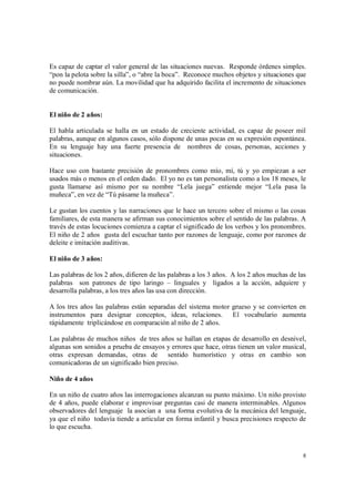 8
Es capaz de captar el valor general de las situaciones nuevas. Responde órdenes simples.
“pon la pelota sobre la silla”, o “abre la boca”. Reconoce muchos objetos y situaciones que
no puede nombrar aún. La movilidad que ha adquirido facilita el incremento de situaciones
de comunicación.
El niño de 2 años:
El habla articulada se halla en un estado de creciente actividad, es capaz de poseer mil
palabras, aunque en algunos casos, sólo dispone de unas pocas en su expresión espontánea.
En su lenguaje hay una fuerte presencia de nombres de cosas, personas, acciones y
situaciones.
Hace uso con bastante precisión de pronombres como mío, mí, tú y yo empiezan a ser
usados más o menos en el orden dado. El yo no es tan personalista como a los 18 meses, le
gusta llamarse así mismo por su nombre “Lela juega” entiende mejor “Lela pasa la
muñeca”, en vez de “Tú pásame la muñeca”.
Le gustan los cuentos y las narraciones que le hace un tercero sobre el mismo o las cosas
familiares, de esta manera se afirman sus conocimientos sobre el sentido de las palabras. A
través de estas locuciones comienza a captar el significado de los verbos y los pronombres.
El niño de 2 años gusta del escuchar tanto por razones de lenguaje, como por razones de
deleite e imitación auditivas.
El niño de 3 años:
Las palabras de los 2 años, difieren de las palabras a los 3 años. A los 2 años muchas de las
palabras son patrones de tipo laringo – linguales y ligados a la acción, adquiere y
desarrolla palabras, a los tres años las usa con dirección.
A los tres años las palabras están separadas del sistema motor grueso y se convierten en
instrumentos para designar conceptos, ideas, relaciones. El vocabulario aumenta
rápidamente triplicándose en comparación al niño de 2 años.
Las palabras de muchos niños de tres años se hallan en etapas de desarrollo en desnivel,
algunas son sonidos a prueba de ensayos y errores que hace, otras tienen un valor musical,
otras expresan demandas, otras de sentido humorístico y otras en cambio son
comunicadoras de un significado bien preciso.
Niño de 4 años
En un niño de cuatro años las interrogaciones alcanzan su punto máximo. Un niño provisto
de 4 años, puede elaborar e improvisar preguntas casi de manera interminables. Algunos
observadores del lenguaje la asocian a una forma evolutiva de la mecánica del lenguaje,
ya que el niño todavía tiende a articular en forma infantil y busca precisiones respecto de
lo que escucha.
 