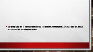 • ARTÍCULO 1313.- NO ES ADMISIBLE LA PRUEBA TESTIMONIAL PARA TACHAR A LOS TESTIGOS QUE HAYAN
DECLARADO EN EL INCIDENTE DE TACHAS.
 