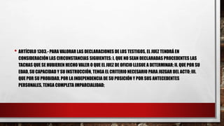 • ARTÍCULO 1303.- PARA VALORAR LAS DECLARACIONES DE LOS TESTIGOS, EL JUEZ TENDRÁ EN
CONSIDERACIÓN LAS CIRCUNSTANCIAS SIGUIENTES: I. QUE NO SEAN DECLARADAS PROCEDENTES LAS
TACHAS QUE SE HUBIEREN HECHO VALER O QUE EL JUEZ DE OFICIO LLEGUE A DETERMINAR; II. QUE POR SU
EDAD, SU CAPACIDAD Y SU INSTRUCCIÓN, TENGA EL CRITERIO NECESARIO PARA JUZGAR DEL ACTO; III.
QUE POR SU PROBIDAD, POR LA INDEPENDENCIA DE SU POSICIÓN Y POR SUS ANTECEDENTES
PERSONALES, TENGA COMPLETA IMPARCIALIDAD;
 