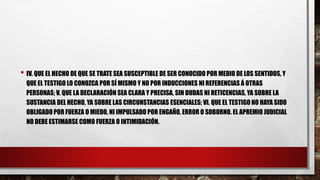 • IV. QUE EL HECHO DE QUE SE TRATE SEA SUSCEPTIBLE DE SER CONOCIDO POR MEDIO DE LOS SENTIDOS, Y
QUE EL TESTIGO LO CONOZCA POR SÍ MISMO Y NO POR INDUCCIONES NI REFERENCIAS Á OTRAS
PERSONAS; V. QUE LA DECLARACIÓN SEA CLARA Y PRECISA, SIN DUDAS NI RETICENCIAS, YA SOBRE LA
SUSTANCIA DEL HECHO, YA SOBRE LAS CIRCUNSTANCIAS ESENCIALES; VI. QUE EL TESTIGO NO HAYA SIDO
OBLIGADO POR FUERZA O MIEDO, NI IMPULSADO POR ENGAÑO, ERROR O SOBORNO. EL APREMIO JUDICIAL
NO DEBE ESTIMARSE COMO FUERZA O INTIMIDACIÓN.
 