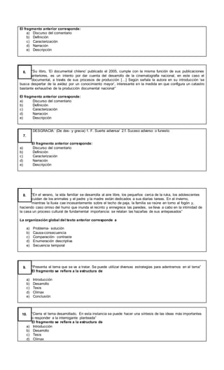 El fragmento anterior corresponde:
a) Discurso del comentario
b) Definición
c) Caracterización
d) Narración
e) Descripción
“Su libro, ‘El documental chileno’ publicado el 2005, cumple con la misma función de sus publicaciones
anteriores, es un intento por dar cuenta del desarrollo de la cinematografía nacional, en este caso el
documental, a través de sus procesos de producción […] Según señala la autora en su introducción ‘se
busca despertar de la avidez por un conocimiento mayor’, interesante en la medida en que configura un catastro
bastante exhaustivo de la producción documental nacional”
El fragmento anterior corresponde:
a) Discurso del comentario
b) Definición
c) Caracterización
d) Narración
e) Descripción
6.
DESGRACIA: (De des- y gracia) 1. F. Suerte adversa/ 2.f. Suceso adverso o funesto
El fragmento anterior corresponde:
a) Discurso del comentario
b) Definición
c) Caracterización
d) Narración
e) Descripción
7.
“En el verano, la vida familiar se desarrolla al aire libre, los pequeños cerca de la ruka, los adolescentes
cuidan de los animales y el padre y la madre están dedicados a sus diarias tareas. En el invierno,
mientras la lluvia cae incesantemente sobre el techo de paja, la familia se reúne en torno al fogón y,
haciendo caso omiso del humo que inunda el recinto y ennegrece las paredes, se lleva a cabo en la intimidad de
la casa un proceso cultural de fundamental importancia: se relatan las hazañas de sus antepasados”
La organización global del texto anterior corresponde a
a) Problema- solución
b) Causa-consecuencia
c) Comparación- contraste
d) Enumeración descriptiva
e) Secuencia temporal
8.
“Presenta el tema que se va a tratar. Se puede utilizar diversas estrategias para adentrarnos en el tema”
El fragmento se refiere a la estructura de
a) Introducción
b) Desarrollo
c) Tesis
d) Clímax
e) Conclusión
9.
“Cierra el tema desarrollado. En esta instancia se puede hacer una síntesis de las ideas más importantes
o responder a la interrogante planteada”
El fragmento se refiere a la estructura de
a) Introducción
b) Desarrollo
c) Tesis
d) Clímax
10.
 