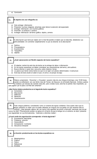 e) Conclusión
El objetivo de una infografía es:
a) Solo entregar información
b) Presentar muchas imágenes atractivas para llamar la atención del espectador
c) Entregar información con muchos gráficos
d) Promover un producto o servicio
e) Entregar información de forma gráfica, rápida y amena
11.
“la descripción que tiene por objeto ser lo más fiel posible al objeto que se describe, detallando sus
particularidades sin comentar subjetivamente lo que se observa es la descripción”
a) Satírica
b) Prosopopéyica
c) Expresionista
d) Topográfica
e) objetiva
12.
¿Cuál aseveración es FALSA respecto del texto expositivo?
a) El objetivo central de este tipo de textos es la entrega de datos o información
b) En los textos expositivos se deben considerar las características del tema y del auditorio
c) Busca informar a quien lee o escucha, sobre diversos temas
d) La gracia que tienen estos textos es que no se rigen con planes determinados ni estructura
e) Este tipo de texto alude al saber el qué, el cómo o el porqué de algo
13.
“Clásico universitario: ‘Chunchos’ y ‘Cruzados’ sacaron más de una chispa el domingo a las 15:00 horas,
cuando se enfrentaron por una fecha más del Torneo de Clausura en el Estadio Nacional. Ambos cuadros
se midieron por tercera vez durante este año, pero a todas luces, este fue el partido más importante, ya
que jugaron por el paso a la final del certamen”
¿Qué forma básica predomina en el siguiente texto expositivo?
a) Comentario
b) Descripción
c) Definición
d) Narración
e) Caracterización
14.
“Toda lengua podemos considerarla como un sistema de signos solidarios. Esto quiere decir que la
lengua presenta un orden que no puede alterarse en ninguna de sus partes sin que resienta todo el
conjunto. ¿Has pensado alguna vez por qué el niño aprende tan pronto a formular oraciones que tal vez
nunca ha oído? Precisamente porque se apoya en el hecho de que la lengua es un sistema, es decir, presenta
una regularidad en sus formulaciones. Veámoslo a distintos niveles”.
¿A qué modo de organización corresponde el texto siguiente?
a) Enumeración descriptiva
b) Problema- solución
c) Causa-efecto
d) Comparación /contraste
e) Secuencia temporal
15.
La función predominante en los textos expositivos es
a) Metalingüística
b) Poética
c) Fática
d) Referencial
e) Emotiva
16.
 