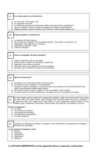 En un texto escrito, una referencia es
a) Un nexo entre un enunciado y otro
b) Un organizador discursivo
c) La mención que se hace a otro texto para señalar que de él se obtuvo la información
d) Aludir a un referente anterior usando una expresión que refleje sus características
e) Organizar párrafos usando enunciados como: Primero, en primer lugar, después, etc.
17.
El texto expositivo se compone de:
a) La presencia de formas básicas
b) Con la presencia de párrafos del tipo problema-solución, causa-efecto, enumeración, etc.
c) Ordenadores de la información y conectores
d) Presentación- desarrollo - cierre
e) Todas las anteriores
18.
¿Cuál es el propósito del texto expositivo?
a) Ordenar información para que sea visible
b) Hacer entender o aclarar una información al interlocutor
c) Argumentar con razones una opinión
d) Comunicar frente a una audiencia un discurso preparado
e) Demostrar que la información proviene de un texto válido
19.
¿Qué es la coherencia?
a) Es referirse a un mismo tema durante todo el enunciado.
b) Es la relación entre un referente y sus correferentes
c) Consiste en suprimir una palabra o construcción que ya está presente en otra oración del texto. Evita
repetir innecesariamente determinadas palabras
d) Se reconoce a través de todo un capítulo, no así en un párrafo o texto completo
e) Se puede retomar lo ya dicho reemplazando una palabra por otra cuyo significado sea igual.
20.
“El recién llegado apoyó la cadena de un taburete del mostrador y dejó un pie sobre el suelo. Ella calculó
que media más de un metro ochenta. Siguió intrigada al ver los huesos fuertes de la nariz y mandíbula, y
la dulzura del labio corto superior que el labio inferior. El rostro pendenciero estaba coronado c on una
cabellera negra y tupida que le enmarcaba la frente amplia. Dos mechones se le adherían a la nuca”
El texto corresponde a
a) Un retrato
b) Una descripción etopéyica
c) Una descripción psico-física
d) Una descripción prosopográfica
e) Un retrato epopéyico
21.
“Consiste en la descripción de palabras, conceptos y cosas, destacando sus características principales y
sus diferencias particulares”
La cita anterior corresponde a un(a)
a) Ejemplo
b) Comentario
c) Característica
d) Clasificación
e) Definición
22.
II. LECTURA COMPRENSIVA. Lea los siguientes textos y responda a continuación.
 