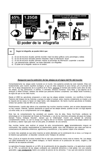 Según la infografía, se puede inferir que:
a) El uso de recursos visuales permite recordar mejor los datos gráficos como porcentajes y tablas
b) El uso de recursos textuales permite interpretar mejor la información visual
c) El uso de recursos visuales permiten mejorar el porcentaje de información a aprender o recordar
d) Las presentaciones deberían ser todas realizadas con infografías
e) El poder de la infografía reside en el cerebro
23.
Aseguran que la extinción de las abejas es el signo del fin del mundo
Comprobadamente las abejas están muriendo en el mundo. Una epidemia extraña las está matando. Ellas son
fundamentales para nuestro equilibrio ecológico, el que sin ellas colapsará en poco tiempo ¿Es el principio del
fin? “Si la abeja desapareciera de la superficie de la Tierra, entonces el hombre sólo tendría cuatro años de vida.
Sin abejas, no hay polinización, ni plantas, ni animales, tampoco humanos”. Esta frase, y que algunos se la
atribuyen a Albert Einstein, advierte una verdad que pareciera estarse cumpliendo. Las abejas están muriendo y
es signo de que no nos falta mucho.
Desde el 2006 los apicultores empezaron a notar que las abejas estaban muriendo. Los científicos le llaman
Trastorno del Colapso de las Colonias y aunque no saben el porqué, estos insectos simplemente se mueren y en
la mayoría de los casos lo hacen sin dejar rastro, sólo desaparecen. De hecho muchos apicultores en Estados
Unidos han perdido más del 90% de sus colmenas.
Históricamente, cuando algo afecta a los enjambres hay muchos insectos muertos, pero en estas desapariciones
no hay cuerpos. Además, quienes abandonan el panal son las abejas obreras, quienes se dan a la fuga dejando
a la reina atrás, en un comportamiento de lo más atípico.
Este tipo de comportamiento fue estudiado por experto. Una de ellas, Diana Cox-Foxter, profesora de
entomología en la Universidad del Estado de Pensilvania, y una de los miembros principales del grupo de trabajo
llamado “Colony Collapse Disorder”, declaró que la “enfermedad” mostró una variedad de síntomas
completamente nuevos, la cual no encaja con ninguna otra en la historia: supuestamente las abejas salieron de
la colmena y volaron lejos para morir en otra parte, en alrededor de una semana.
Hay muchas teorías para explicar el porqué de este comportamiento, pero lamentablemente ninguno es
concluyente: Hay quienes responsabilizan al calentamiento global, otros más escépticos que creen que todo es
consecuencia de pesticidas sistémicos, agrotóxicos y neurotóxicos, y hay quienes culpan a los celulares.
La teoría más aceptada es que estos insectos se verían afectados por la combinación de un virus y un hongo en
el intestino que generarían un desorden conocido como “Colapso de colonias”.
Pero ¿Cuál es el impacto de estas muertes? No es sólo que comeremos menos miel en invierno. No. Las abejas
son parte fundamental de una cadena biológica, un factor decisivo en la producción de ozono, oxígeno y del
alimento de las especies animales.
La agricultura Europea depende en un 84% de la polinización de los pequeños insectos, y la agricultura mundial
en un 70%. La extinción de las abejas conllevaría una catástrofe alimenticia a nivel global, con una carestía
apreciable y por consiguiente habría una subida de precios de los alimentos. Y eso que solo estamos tomando
 