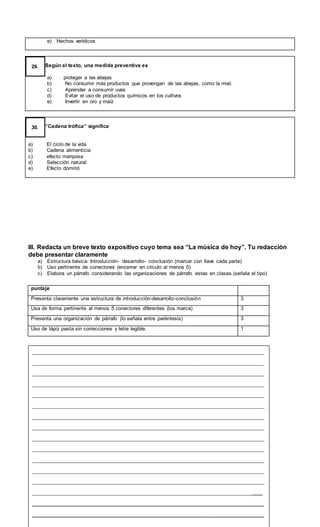 e) Hechos verídicos
Según el texto, una medida preventiva es
a) proteger a las abejas
b) No consumir más productos que provengan de las abejas, como la miel.
c) Aprender a consumir uvas
d) Evitar el uso de productos químicos en los cultivos
e) Invertir en oro y maíz
29.
“Cadena trófica” significa
a) El ciclo de la vida
b) Cadena alimenticia
c) efecto mariposa
d) Selección natural
e) Efecto dominó
30.
III. Redacta un breve texto expositivo cuyo tema sea “La música de hoy”. Tu redacción
debe presentar claramente
a) Estructura básica: Introducción- desarrollo- conclusión (marcar con llave cada parte)
b) Uso pertinente de conectores (encerrar en círculo al menos 5)
c) Elabora un párrafo considerando las organizaciones de párrafo vistas en clases (señala el tipo)
puntaje
Presenta claramente una estructura de introducción-desarrollo-conclusión 3
Usa de forma pertinente al menos 5 conectores diferentes (los marca) 3
Presenta una organización de párrafo (lo señala entre paréntesis) 3
Uso de lápiz pasta sin correcciones y letra legible. 1
__________________________________________________________________________
__________________________________________________________________________
__________________________________________________________________________
__________________________________________________________________________
__________________________________________________________________________
__________________________________________________________________________
__________________________________________________________________________
__________________________________________________________________________
__________________________________________________________________________
__________________________________________________________________________
__________________________________________________________________________
__________________________________________________________________________
__________________________________________________________________________
_________________________________________________________________________
__________________________________________________________________
__________________________________________________________________
 