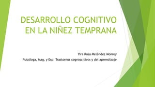 DESARROLLO COGNITIVO
EN LA NIÑEZ TEMPRANA
Yira Rosa Meléndez Monroy
Psicóloga, Mag. y Esp. Trastornos cognoscitivos y del aprendizaje
 