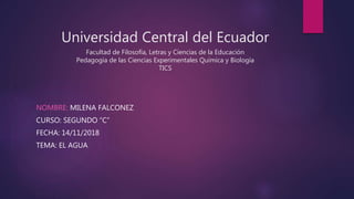 Universidad Central del Ecuador
Facultad de Filosofía, Letras y Ciencias de la Educación
Pedagogía de las Ciencias Experimentales Química y Biología
TICS
NOMBRE: MILENA FALCONEZ
CURSO: SEGUNDO “C”
FECHA: 14/11/2018
TEMA: EL AGUA
 
