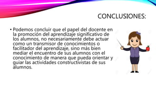 CONCLUSIONES:
• Podemos concluir que el papel del docente en
la promoción del aprendizaje significativo de
los alumnos, no necesariamente debe actuar
como un transmisor de conocimientos o
facilitador del aprendizaje, sino más bien
mediar el encuentro de sus alumnos con el
conocimiento de manera que pueda orientar y
guiar las actividades constructivistas de sus
alumnos.
 