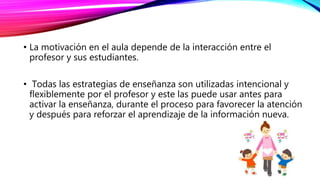 • La motivación en el aula depende de la interacción entre el
profesor y sus estudiantes.
• Todas las estrategias de enseñanza son utilizadas intencional y
flexiblemente por el profesor y este las puede usar antes para
activar la enseñanza, durante el proceso para favorecer la atención
y después para reforzar el aprendizaje de la información nueva.
 