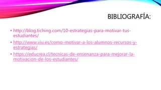 BIBLIOGRAFÍA:
• http://blog.tiching.com/10-estrategias-para-motivar-tus-
estudiantes/
• http://www.viu.es/como-motivar-a-los-alumnos-recursos-y-
estrategias/
• https://educrea.cl/tecnicas-de-ensenanza-para-mejorar-la-
motivacion-de-los-estudiantes/
 