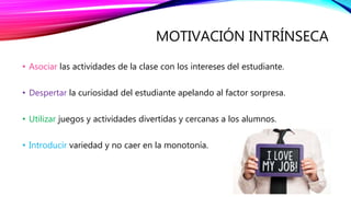 MOTIVACIÓN INTRÍNSECA
• Asociar las actividades de la clase con los intereses del estudiante.
• Despertar la curiosidad del estudiante apelando al factor sorpresa.
• Utilizar juegos y actividades divertidas y cercanas a los alumnos.
• Introducir variedad y no caer en la monotonía.
 