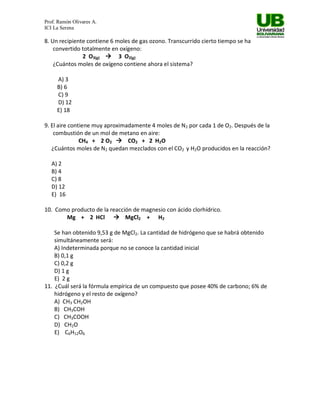 Prof. Ramón Olivares A.
ICI La Serena

8. Un recipiente contiene 6 moles de gas ozono. Transcurrido cierto tiempo se ha
    convertido totalmente en oxígeno:
               2 O3(g)  3 O2(g)
    ¿Cuántos moles de oxígeno contiene ahora el sistema?

     A) 3
     B) 6
     C) 9
     D) 12
     E) 18

9. El aire contiene muy aproximadamente 4 moles de N2 por cada 1 de O2. Después de la
    combustión de un mol de metano en aire:
               CH4 + 2 O2  CO2 + 2 H2O
   ¿Cuántos moles de N2 quedan mezclados con el CO2 y H2O producidos en la reacción?

   A) 2
   B) 4
   C) 8
   D) 12
   E) 16

10. Como producto de la reacción de magnesio con ácido clorhídrico.
       Mg + 2 HCl  MgCl2 + H2

    Se han obtenido 9,53 g de MgCl2. La cantidad de hidrógeno que se habrá obtenido
    simultáneamente será:
    A) Indeterminada porque no se conoce la cantidad inicial
    B) 0,1 g
    C) 0,2 g
    D) 1 g
    E) 2 g
11. ¿Cuál será la fórmula empírica de un compuesto que posee 40% de carbono; 6% de
    hidrógeno y el resto de oxígeno?
    A) CH3 CH2OH
    B) CH3COH
    C) CH3COOH
    D) CH2O
    E) C6H12O6
 