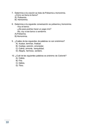 7. Determina si la oración se trata de Polisemia u homonimia.
¿Cómo se llama la llama?
A) Polisemia.
B) Homonimia.
8. Determina si la siguiente conversación es polisemia y homonimia.
-Voy al banco.
-¿De paso podrías hacer un pago mío?
-No, voy a ese banco a sentarme.
A) Polisemia.
B) Homonimia.
9. ¿Cuáles de las siguientes de palabras no son sinónimos?
A) Acabar, terminar, finalizar.
B) Castigo, sanción, amonestar.
C) Calma, armonía, tranquilidad.
D) Alegría, hermoso, sendero.
10. ¿Cuál de las siguientes palabras es sinónimo de Caliente?
A) Cálido.
B) Frío.
C) Gélido.
D) Tibio.
 