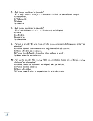 7. ¿Qué tipo de oración es la siguiente?
Es el mejor alumno, entrega todo de manera puntual, hace excelentes trabajos.
A) Declarativas.
B) Yuxtapuesta.
C) Ilativas.
D) Adverbial.
8. ¿Qué tipo de oración es la siguiente?
En el patio había mucho lodo, por lo tanto me resbalé y caí.
A) Ilativa.
B) Adverbial.
C) Aclarativa.
D) Adversativa.
9. ¿Por qué la oración “Es una fiesta privada, o sea, sólo los invitados pueden entrar” es
adverbial?
A) Porque expresa consecuencia en la segunda oración del conjunto.
B) No es adverbial, es coordinada.
C) Porque tiene la función de explicar cómo se hace la acción.
D) No es adverbial, es declarativa.
10.¿Por qué la oración “No es muy hábil en actividades físicas, sin embargo es muy
inteligente” es adversativa?
A) Porque una de las oraciones del conjunto excluye a la otra.
B) Porque expresa objeción.
C) No es adversativa.
D) Porque es explicativa, la segunda oración aclara la primera.
 