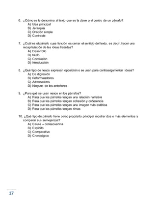 6. ¿Cómo se le denomina al texto que es la clave o el centro de un párrafo?
A) Idea principal
B) Jerarquía
C) Oración simple
D) Contraste
7. ¿Cuál es el párrafo cuya función es cerrar el sentido del texto, es decir, hacer una
recapitulación de las ideas tratadas?
A) Desarrollo
B) Nudo
C) Conclusión
D) Introducción
8. ¿Qué tipo de nexos expresan oposición o se usan para contraargumentar ideas?
A) De digresión
B) Reformuladores
C) Adversativos
D) Ninguno de los anteriores
9. ¿Para qué se usan nexos en los párrafos?
A) Para que los párrafos tengan una relación narrativa
B) Para que los párrafos tengan cohesión y coherencia
C) Para que los párrafos tengan una imagen más estética
D) Para que los párrafos tengan rimas
10. ¿Qué tipo de párrafo tiene como propósito principal mostrar dos o más elementos y
comparar sus semejanzas?
A) Causa – consecuencia
B) Explícito
C) Comparativo
D) Cronológico
 