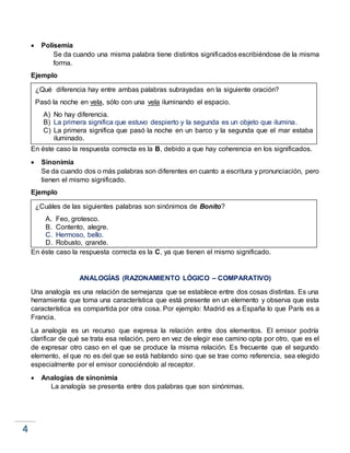  Polisemia
Se da cuando una misma palabra tiene distintos significados escribiéndose de la misma
forma.
Ejemplo
En éste caso la respuesta correcta es la B, debido a que hay coherencia en los significados.
 Sinonimia
Se da cuando dos o más palabras son diferentes en cuanto a escritura y pronunciación, pero
tienen el mismo significado.
Ejemplo
En éste caso la respuesta correcta es la C, ya que tienen el mismo significado.
ANALOGÍAS (RAZONAMIENTO LÓGICO – COMPARATIVO)
Una analogía es una relación de semejanza que se establece entre dos cosas distintas. Es una
herramienta que toma una característica que está presente en un elemento y observa que esta
característica es compartida por otra cosa. Por ejemplo: Madrid es a España lo que París es a
Francia.
La analogía es un recurso que expresa la relación entre dos elementos. El emisor podría
clarificar de qué se trata esa relación, pero en vez de elegir ese camino opta por otro, que es el
de expresar otro caso en el que se produce la misma relación. Es frecuente que el segundo
elemento, el que no es del que se está hablando sino que se trae como referencia, sea elegido
especialmente por el emisor conociéndolo al receptor.
 Analogías de sinonimia
La analogía se presenta entre dos palabras que son sinónimas.
¿Qué diferencia hay entre ambas palabras subrayadas en la siguiente oración?
Pasó la noche en vela, sólo con una vela iluminando el espacio.
A) No hay diferencia.
B) La primera significa que estuvo despierto y la segunda es un objeto que ilumina.
C) La primera significa que pasó la noche en un barco y la segunda que el mar estaba
iluminado.
¿Cuáles de las siguientes palabras son sinónimos de Bonito?
A. Feo, grotesco.
B. Contento, alegre.
C. Hermoso, bello.
D. Robusto, grande.
 