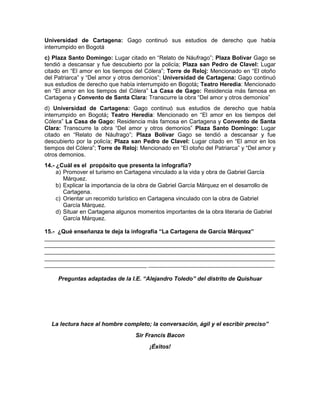 Universidad de Cartagena: Gago continuó sus estudios de derecho que había
interrumpido en Bogotá
c) Plaza Santo Domingo: Lugar citado en “Relato de Náufrago”; Plaza Bolívar Gago se
tendió a descansar y fue descubierto por la policía; Plaza san Pedro de Clavel: Lugar
citado en “El amor en los tiempos del Cólera”; Torre de Reloj: Mencionado en “El otoño
del Patriarca” y “Del amor y otros demonios”; Universidad de Cartagena: Gago continuó
sus estudios de derecho que había interrumpido en Bogotá; Teatro Heredia: Mencionado
en “El amor en los tiempos del Cólera” La Casa de Gago: Residencia más famosa en
Cartagena y Convento de Santa Clara: Transcurre la obra “Del amor y otros demonios”
d) Universidad de Cartagena: Gago continuó sus estudios de derecho que había
interrumpido en Bogotá; Teatro Heredia: Mencionado en “El amor en los tiempos del
Cólera” La Casa de Gago: Residencia más famosa en Cartagena y Convento de Santa
Clara: Transcurre la obra “Del amor y otros demonios” Plaza Santo Domingo: Lugar
citado en “Relato de Náufrago”; Plaza Bolívar Gago se tendió a descansar y fue
descubierto por la policía; Plaza san Pedro de Clavel: Lugar citado en “El amor en los
tiempos del Cólera”; Torre de Reloj: Mencionado en “El otoño del Patriarca” y “Del amor y
otros demonios.
14.- ¿Cuál es el propósito que presenta la infografía?
a) Promover el turismo en Cartagena vinculado a la vida y obra de Gabriel García
Márquez.
b) Explicar la importancia de la obra de Gabriel García Márquez en el desarrollo de
Cartagena.
c) Orientar un recorrido turístico en Cartagena vinculado con la obra de Gabriel
García Márquez.
d) Situar en Cartagena algunos momentos importantes de la obra literaria de Gabriel
García Márquez.
15.- ¿Qué enseñanza te deja la infografía “La Cartagena de García Márquez”
________________________________________________________________________
________________________________________________________________________
________________________________________________________________________
________________________________________________________________________
________________________________ ____________________________________________
Preguntas adaptadas de la I.E. “Alejandro Toledo” del distrito de Quishuar
La lectura hace al hombre completo; la conversación, ágil y el escribir preciso”
Sir Francis Bacon
¡Éxitos!
 