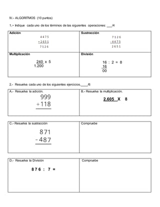 IV.- ALGORITMOS (10 puntos)
1.- Indique cada uno de los términos de las siguientes operaciones: ___/4
Adición Sustracción
Multiplicación
240 x 5
1.200
División
16 : 2 = 8
16
00
2.- Resuelva cada uno de los siguientes ejercicios.____/6
A.- Resuelva la adición. B.- Resuelva la multiplicación.
2.605 X 8
C.- Resuelva la sustracción Compruebe
D.- Resuelva la División
8 7 6 : 7 =
Compruebe
 