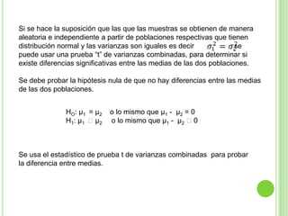 Si se hace la suposición que las que las muestras se obtienen de manera aleatoria e independiente a partir de poblaciones respectivas que tienen distribución normal y las varianzas son iguales es decir                  , se puede usar una prueba “t” de varianzas combinadas, para determinar si existe diferencias significativas entre las medias de las dos poblaciones. Se debe probar la hipótesis nula de que no hay diferencias entre las medias de las dos poblaciones.HO: μ1  = μ2    o lo mismo que μ1 -  μ2 = 0H1: μ1  μ2       o lo mismo que μ1 -  μ2 0Se usa el estadístico de prueba t de varianzas combinadas  para probar la diferencia entre medias. 