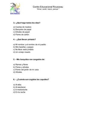 Centro Educacional Rousseau
“Amar, sentir, hacer, pensar “
3.- ¿Qué hago todos los días?
a) Casitas de madera
b) Barquitos de papel
c) Árboles de papel
d) Flores de cartón
4. - ¿Qué llevan pintado?
a) Mi nombre y el nombre de mi pueblo
b) Mis hazañas y juegos
c) No lleva nada pintado
d) Un conejo rosado
5. - Mis barquitos van cargados de:
a) Ramas y flores
b) Flores y árboles
c) Flores del jardín de mi casa
d) Árboles
6. - ¿Cuándo son cogidos los capullos?
a) Al alba.
b) Al atardecer.
c) A medianoche
d) En la noche
 