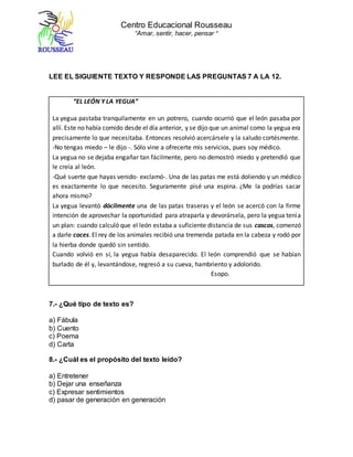 Centro Educacional Rousseau
“Amar, sentir, hacer, pensar “
LEE EL SIGUIENTE TEXTO Y RESPONDE LAS PREGUNTAS 7 A LA 12.
“EL LEÓN Y LA YEGUA”
La yegua pastaba tranquilamente en un potrero, cuando ocurrió que el león pasaba por
allí. Este no había comido desde el día anterior, y se dijo que un animal como la yegua era
precisamente lo que necesitaba. Entonces resolvió acercársele y la saludo cortésmente.
-No tengas miedo – le dijo -. Sólo vine a ofrecerte mis servicios, pues soy médico.
La yegua no se dejaba engañar tan fácilmente, pero no demostró miedo y pretendió que
le creía al león.
-Qué suerte que hayas venido- exclamó-. Una de las patas me está doliendo y un médico
es exactamente lo que necesito. Seguramente pisé una espina. ¿Me la podrías sacar
ahora mismo?
La yegua levantó dócilmente una de las patas traseras y el león se acercó con la firme
intención de aprovechar la oportunidad para atraparla y devorársela, pero la yegua tenía
un plan: cuando calculó que el león estaba a suficiente distancia de sus cascos, comenzó
a darle coces. El rey de los animales recibió una tremenda patada en la cabeza y rodó por
la hierba donde quedó sin sentido.
Cuando volvió en sí, la yegua había desaparecido. El león comprendió que se habían
burlado de él y, levantándose, regresó a su cueva, hambriento y adolorido.
Esopo.
7.- ¿Qué tipo de texto es?
a) Fábula
b) Cuento
c) Poema
d) Carta
8.- ¿Cuál es el propósito del texto leído?
a) Entretener
b) Dejar una enseñanza
c) Expresar sentimientos
d) pasar de generación en generación
 