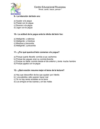 Centro Educacional Rousseau
“Amar, sentir, hacer, pensar “
9.- La intención del león era:
a) Ayudar a la yegua
b) Pastar con la yegua
c) Devorar a la yegua
d) Jugar con la yegua
10.- La actitud de la yegua ante la oferta del león fue:
a) Inteligente y valerosa
b) Inteligente y miedosa
c) Miedosa y precavida
d) Inteligente y precavida
11.- ¿Por qué quería el león comerse a la yegua?
a) Porque quería llevarle comida a sus cachorros
b) Porque las yeguas eran su comida favorita
c) Porque no había comido desde el día anterior y tenía mucha hambre
d) Porque jugaba con la yegua
12.- ¿Qué oración resume mejor el tema de la lectura?
a) Hay que desconfiar de los que ayudan por interés
b) Los extraños sólo quieren hacer mal
c) Ya no hay seres amables en la tierra
d) Los amigos en las buenas y en las malas
 