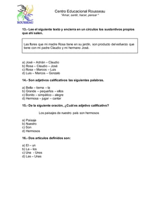 Centro Educacional Rousseau
“Amar, sentir, hacer, pensar “
13.- Lee el siguiente texto y encierra en un círculos los sustantivos propios
que ahí salen.
Las flores que mi madre Rosa tiene en su jardín, son producto del esfuerzo que
tiene con mi padre Claudio y mi hermano José.
a) José – Adrián – Claudio
b) Rosa – Claudio – José
c) Rosa – Marcos – Luis
d) Luis – Marcos – Gonzalo
14.- Son adjetivos calificativos las siguientes palabras.
a) Bella – tierna – la
b) Grande – pequeños – ellos
c) Bonito – simpático – alegre
d) Hermosa – jugar – cantar
15.- De la siguiente oración, ¿Cuál es adjetivo calificativo?
Los paisajes de nuestro país son hermosos
a) Paisaje
b) Nuestro
c) Son
d) Hermosos
16.- Dos artículos definidos son:
a) El – un
b) La – los
c) Una - Unos
d) Las – Unas
 