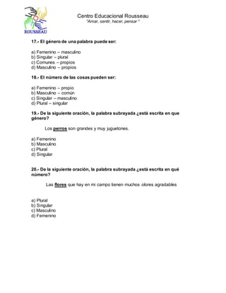 Centro Educacional Rousseau
“Amar, sentir, hacer, pensar “
17.- El género de una palabra puede ser:
a) Femenino – masculino
b) Singular – plural
c) Comunes – propios
d) Masculino – propios
18.- El número de las cosas pueden ser:
a) Femenino – propio
b) Masculino – común
c) Singular – masculino
d) Plural – singular
19.- De la siguiente oración, la palabra subrayada ¿está escrita en que
género?
Los perros son grandes y muy juguetones.
a) Femenino
b) Masculino
c) Plural
d) Singular
20.- De la siguiente oración, la palabra subrayada ¿está escrita en qué
número?
Las flores que hay en mi campo tienen muchos olores agradables
a) Plural
b) Singular
c) Masculino
d) Femenino
 