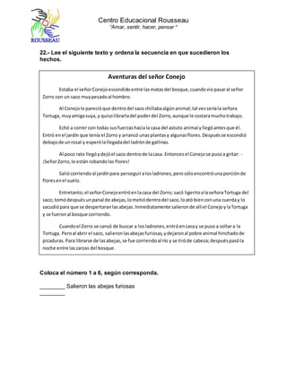 Centro Educacional Rousseau
“Amar, sentir, hacer, pensar “
22.- Lee el siguiente texto y ordena la secuencia en que sucedieron los
hechos.
Coloca el número 1 a 6, según corresponda.
________ Salieron las abejas furiosas
________
Aventuras del señor Conejo
Estaba el señorConejoescondidoentre lasmatasdel bosque,cuandoviopasaral señor
Zorro con un saco muypesadoal hombro.
Al Conejole parecióque dentrodel saco chillabaalgúnanimal;tal vezseríala señora
Tortuga, muyamigasuya,y quisolibrarladel poderdel Zorro,aunque le costaramuchotrabajo.
Echó a correr con todas susfuerzashaciala casa del astuto animal yllegóantesque él.
Entró enel jardín que tenía el Zorro y arrancó unasplantasy algunasflores.Despuésse escondió
debajode unrosal y esperólallegadadel ladrónde gallinas.
Al poco rato llegóydejóel saco dentrode lacasa. Entoncesel Conejose pusoa gritar: -
¡SeñorZorro,le están robandolas flores!
Saliócorriendoal jardínpara perseguiralosladrones,perosóloencontróunaporciónde
floresenel suelo.
Entretanto,el señorConejoentróenlacasa del Zorro; sacó ligeritoalaseñoraTortuga del
saco; tomódespuésunpanal de abejas,lometiódentrodel saco,loató bienconuna cuerday lo
sacudiópara que se despertaranlasabejas.Inmediatamente salieronde allíel ConejoylaTortuga
y se fueronal bosque corriendo.
Cuandoel Zorro se cansó de buscar a losladrones,entróencasay se puso a soltara la
Tortuga. Peroal abrir el saco, salieronlasabejasfuriosas,ydejaronal pobre animal hinchadode
picaduras.Para librarse de lasabejas,se fue corriendoal río y se tiróde cabeza;despuéspasóla
noche entre laszarzas del bosque.
A la mañanasiguiente,estabatodavíamuyafligidoporlaspicadurasde lasabejasyse fue
de nuevoa bañar. En el río encontróal señorConejo,que estabalavándoselasorejas,ycuandovio
al Zorro tan hinchadode picadurasde abeja,le dijo:
- Eso te está muybien:así aprenderásano abusar con laTortuga, que estan buenay no
hace dañoa nadie.
 