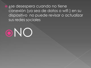 

¿se desespera cuando no tiene
conexión (ya sea de datos o wifi ) en su
dispositivo no puede revisar o actualizar
sus redes sociales

NO

 