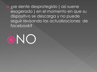 

¿se siente desprotegido ( así suene
exagerado ) en el momento en que su
dispositivo se descarga y no puede
seguir revisando las actualizaciones de
facebook?

NO

 